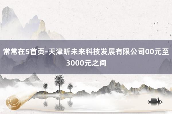 常常在5首页-天津昕未来科技发展有限公司00元至3000元之间